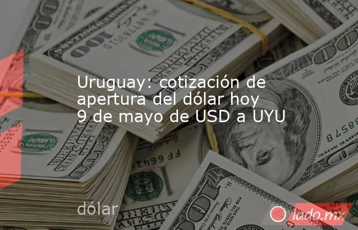 Uruguay: cotización de apertura del dólar hoy 9 de mayo de USD a UYU. Noticias en tiempo real