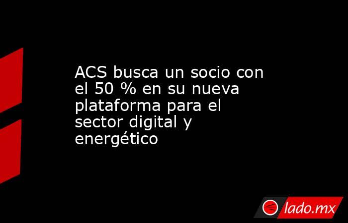 ACS busca un socio con el 50 % en su nueva plataforma para el sector digital y energético. Noticias en tiempo real