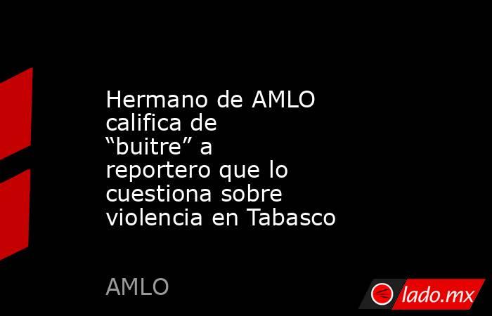 Hermano de AMLO califica de “buitre” a reportero que lo cuestiona sobre violencia en Tabasco. Noticias en tiempo real