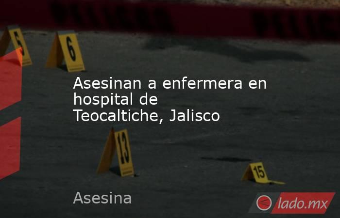 Asesinan a enfermera en hospital de Teocaltiche, Jalisco. Noticias en tiempo real