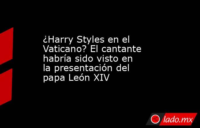 ¿Harry Styles en el Vaticano? El cantante habría sido visto en la presentación del papa León XIV. Noticias en tiempo real