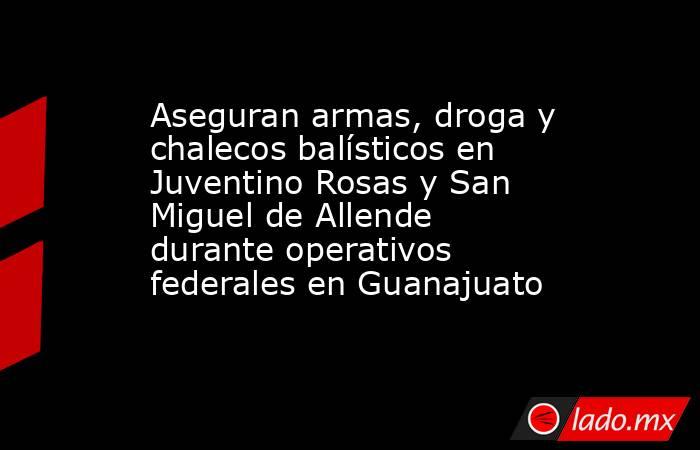 Aseguran armas, droga y chalecos balísticos en Juventino Rosas y San Miguel de Allende durante operativos federales en Guanajuato. Noticias en tiempo real