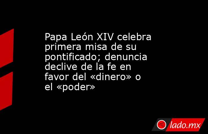 Papa León XIV celebra primera misa de su pontificado; denuncia declive de la fe en favor del «dinero» o el «poder». Noticias en tiempo real