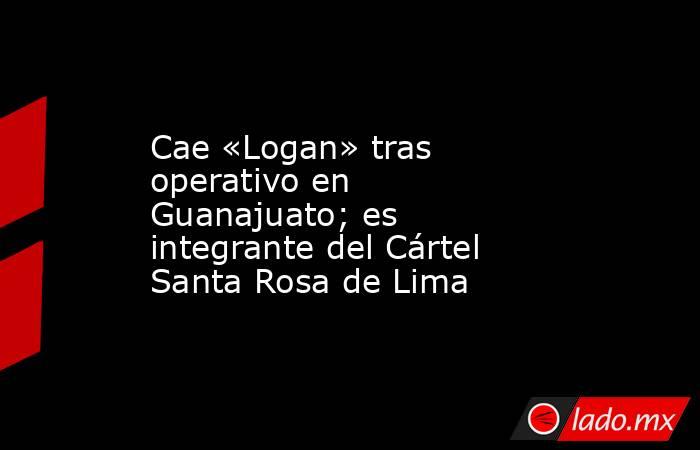 Cae «Logan» tras operativo en Guanajuato; es integrante del Cártel Santa Rosa de Lima. Noticias en tiempo real