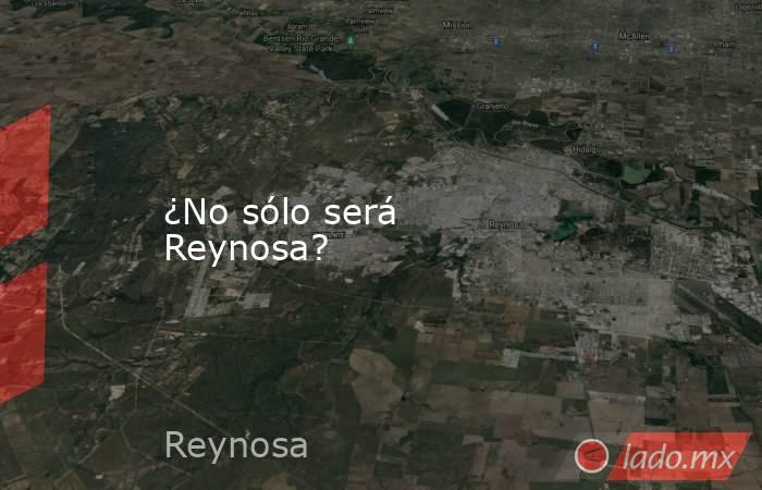 ¿No sólo será Reynosa?. Noticias en tiempo real