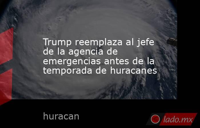 Trump reemplaza al jefe de la agencia de emergencias antes de la temporada de huracanes. Noticias en tiempo real