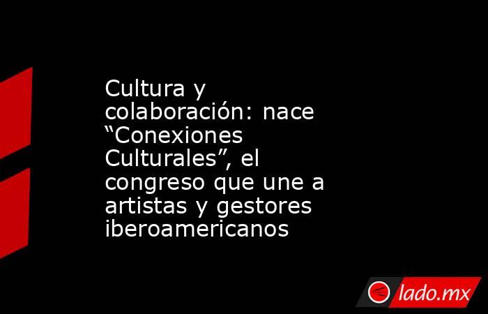 Cultura y colaboración: nace “Conexiones Culturales”, el congreso que une a artistas y gestores iberoamericanos. Noticias en tiempo real