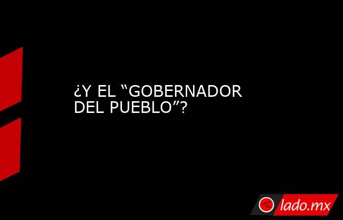 ¿Y EL “GOBERNADOR DEL PUEBLO”?. Noticias en tiempo real