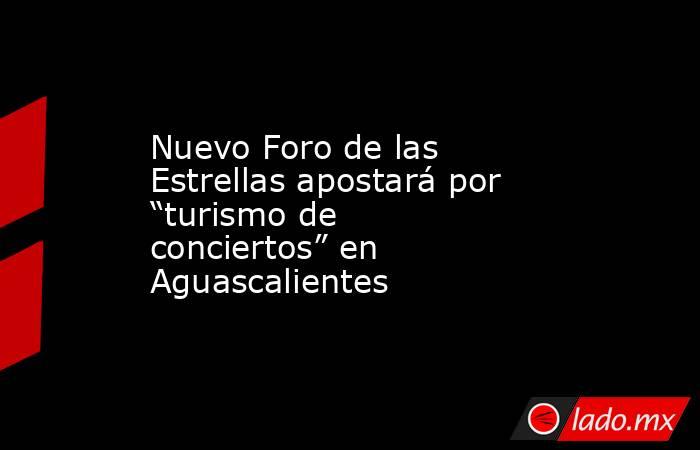 Nuevo Foro de las Estrellas apostará por “turismo de conciertos” en Aguascalientes. Noticias en tiempo real