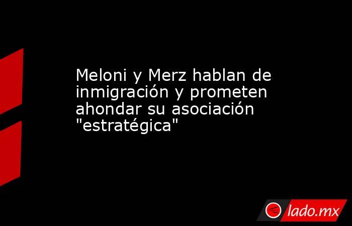 Meloni y Merz hablan de inmigración y prometen ahondar su asociación 