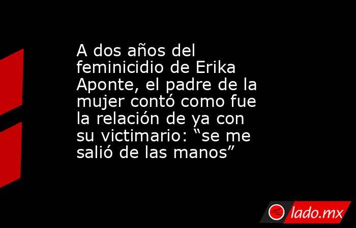 A dos años del feminicidio de Erika Aponte, el padre de la mujer contó como fue la relación de ya con su victimario: “se me salió de las manos” . Noticias en tiempo real