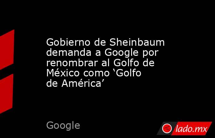 Gobierno de Sheinbaum demanda a Google por renombrar al Golfo de México como ‘Golfo de América’. Noticias en tiempo real