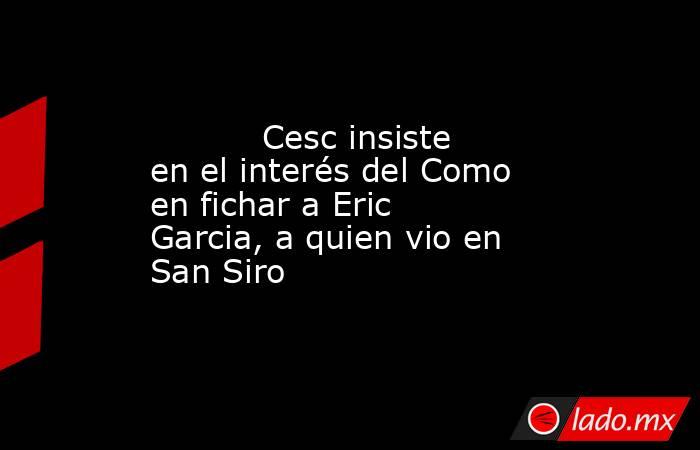           Cesc insiste en el interés del Como en fichar a Eric Garcia, a quien vio en San Siro      . Noticias en tiempo real