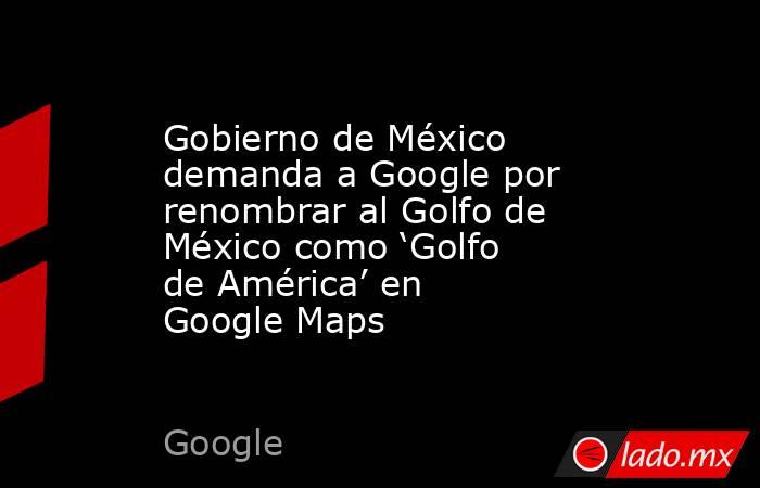 Gobierno de México demanda a Google por renombrar al Golfo de México como ‘Golfo de América’ en Google Maps. Noticias en tiempo real