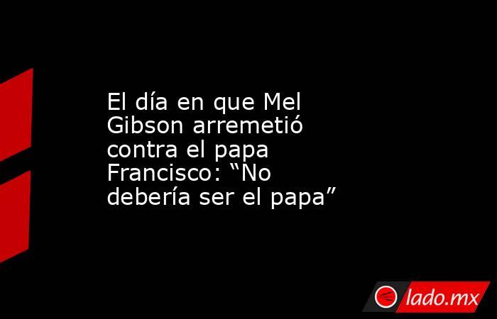 El día en que Mel Gibson arremetió contra el papa Francisco: “No debería ser el papa” . Noticias en tiempo real