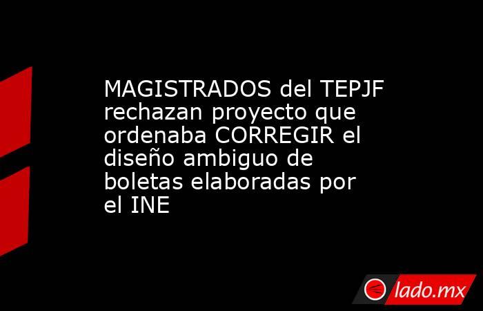 MAGISTRADOS del TEPJF rechazan proyecto que ordenaba CORREGIR el diseño ambiguo de boletas elaboradas por el INE. Noticias en tiempo real