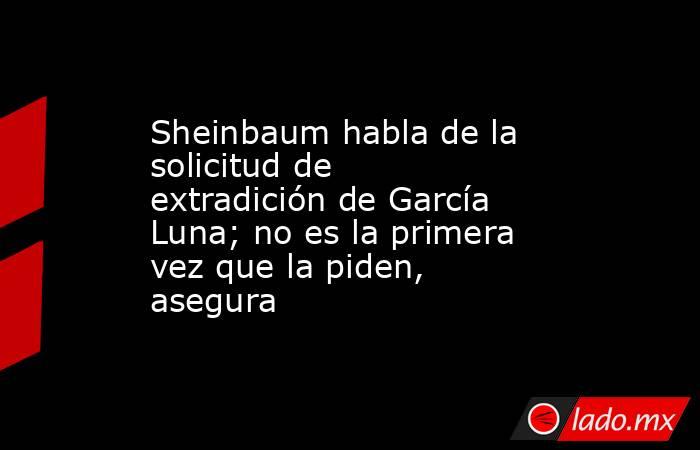 Sheinbaum habla de la solicitud de extradición de García Luna; no es la primera vez que la piden, asegura. Noticias en tiempo real