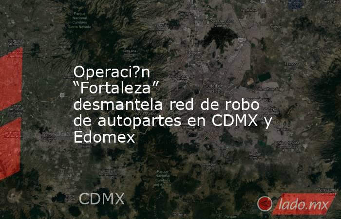 Operaci?n “Fortaleza” desmantela red de robo de autopartes en CDMX y Edomex. Noticias en tiempo real