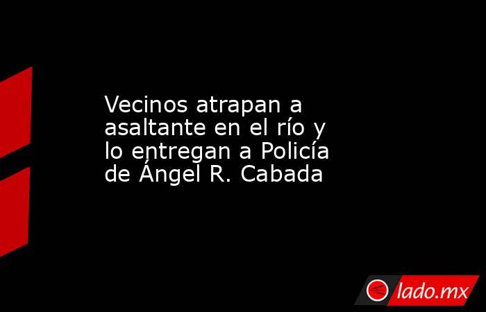 Vecinos atrapan a asaltante en el río y lo entregan a Policía de Ángel R. Cabada. Noticias en tiempo real
