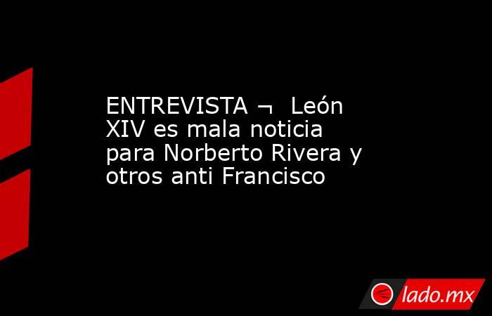 ENTREVISTA ¬  León XIV es mala noticia para Norberto Rivera y otros anti Francisco. Noticias en tiempo real