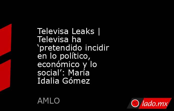 Televisa Leaks | Televisa ha ‘pretendido incidir en lo político, económico y lo social’: María Idalia Gómez. Noticias en tiempo real