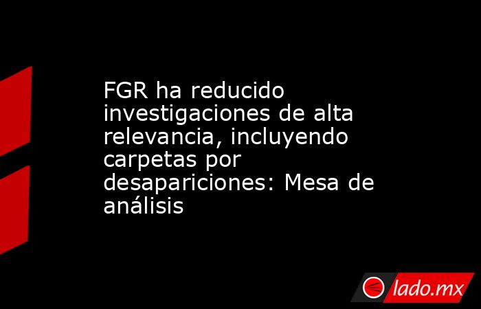 FGR ha reducido investigaciones de alta relevancia, incluyendo carpetas por desapariciones: Mesa de análisis. Noticias en tiempo real