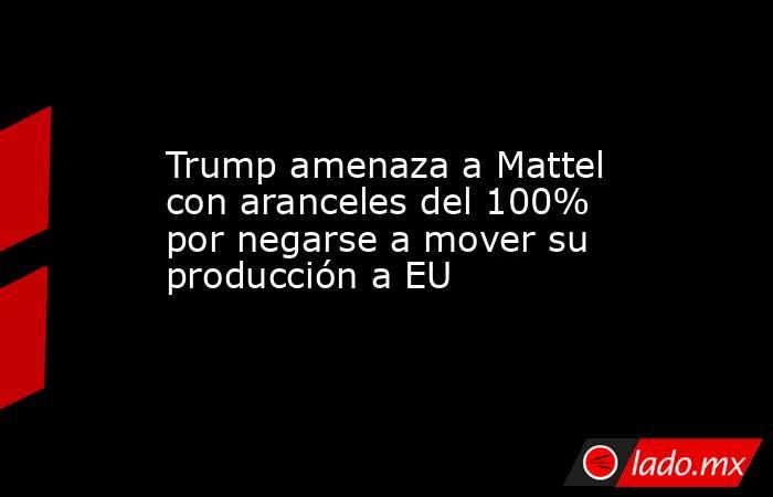 Trump amenaza a Mattel con aranceles del 100% por negarse a mover su producción a EU. Noticias en tiempo real