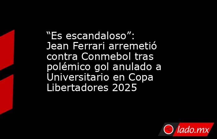 “Es escandaloso”: Jean Ferrari arremetió contra Conmebol tras polémico gol anulado a Universitario en Copa Libertadores 2025. Noticias en tiempo real