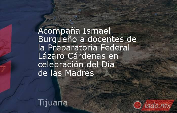 Acompaña Ismael Burgueño a docentes de la Preparatoria Federal Lázaro Cárdenas en celebración del Día de las Madres. Noticias en tiempo real