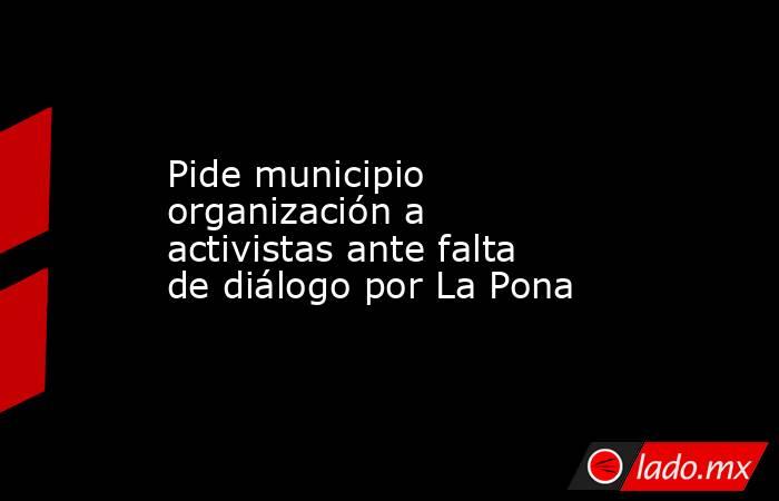 Pide municipio organización a activistas ante falta de diálogo por La Pona. Noticias en tiempo real
