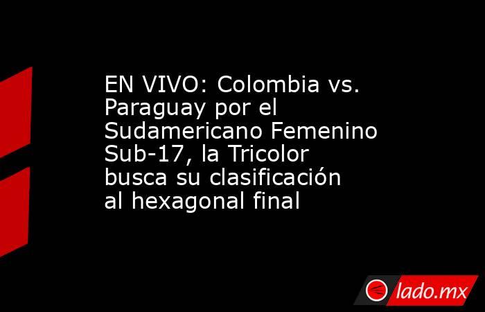 EN VIVO: Colombia vs. Paraguay por el Sudamericano Femenino Sub-17, la Tricolor busca su clasificación al hexagonal final. Noticias en tiempo real