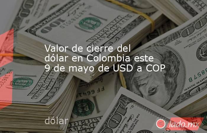 Valor de cierre del dólar en Colombia este 9 de mayo de USD a COP. Noticias en tiempo real