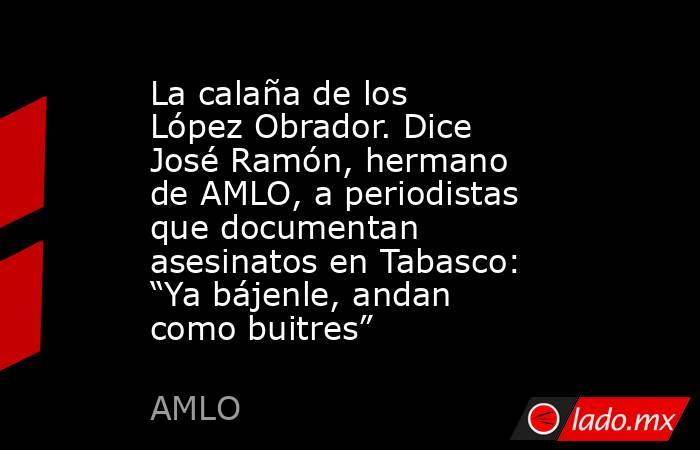 La calaña de los López Obrador. Dice José Ramón, hermano de AMLO, a periodistas que documentan asesinatos en Tabasco: “Ya bájenle, andan como buitres”. Noticias en tiempo real
