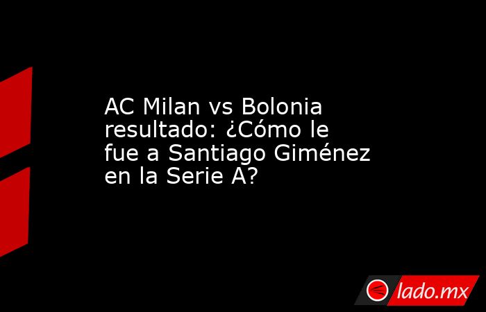AC Milan vs Bolonia resultado: ¿Cómo le fue a Santiago Giménez en la Serie A?. Noticias en tiempo real