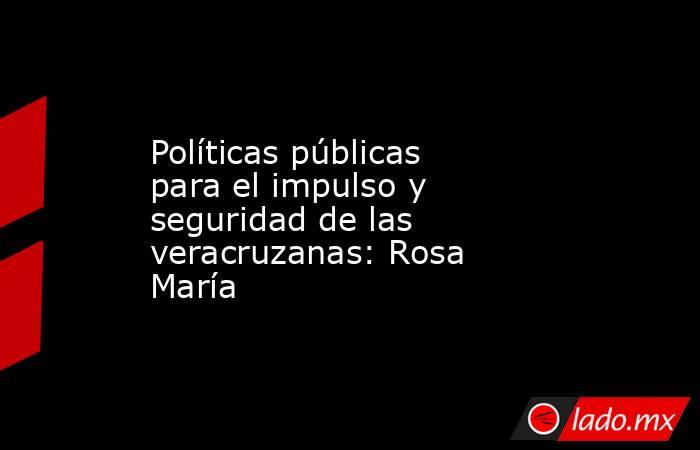Políticas públicas para el impulso y seguridad de las veracruzanas: Rosa María. Noticias en tiempo real