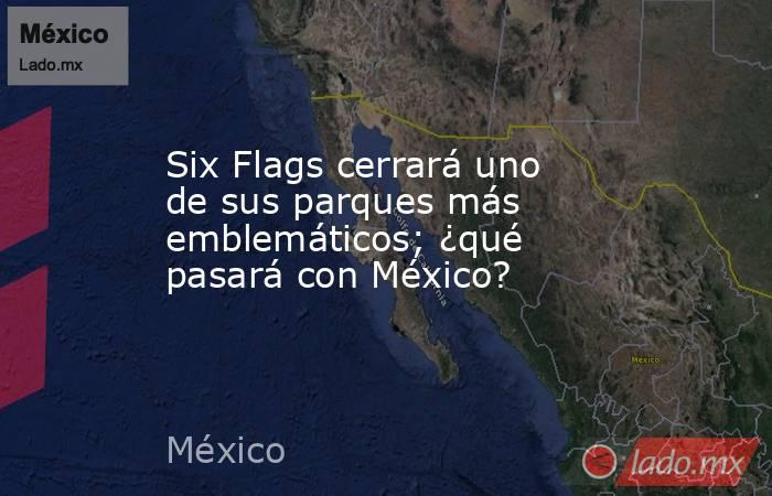 Six Flags cerrará uno de sus parques más emblemáticos; ¿qué pasará con México?. Noticias en tiempo real