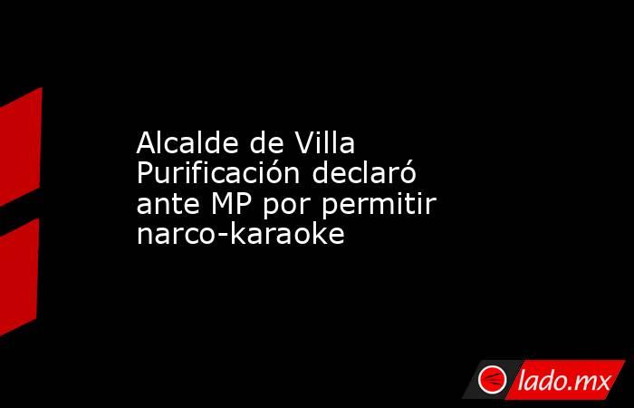 Alcalde de Villa Purificación declaró ante MP por permitir narco-karaoke. Noticias en tiempo real