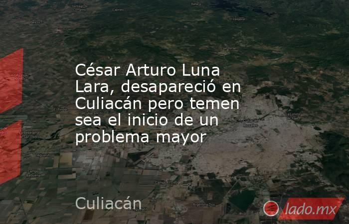 César Arturo Luna Lara, desapareció en Culiacán pero temen sea el inicio de un problema mayor . Noticias en tiempo real