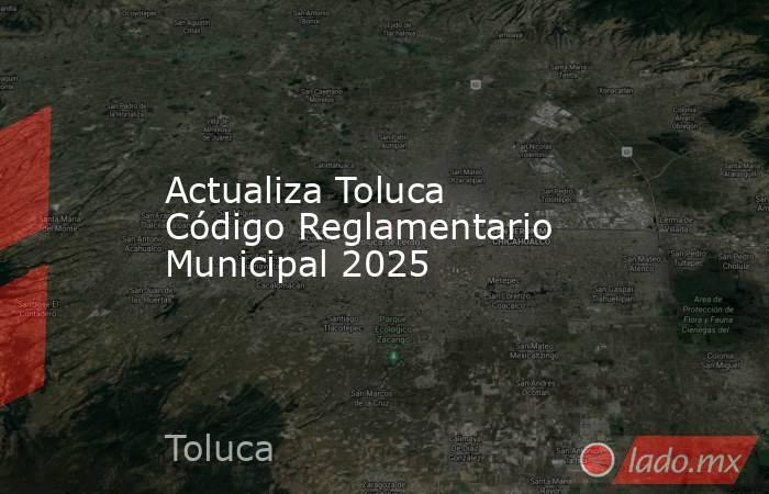 Actualiza Toluca Código Reglamentario Municipal 2025. Noticias en tiempo real