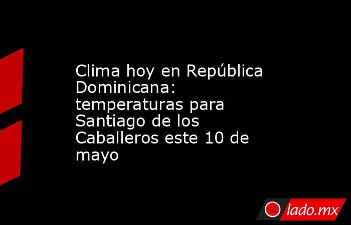 Clima hoy en República Dominicana: temperaturas para Santiago de los Caballeros este 10 de mayo. Noticias en tiempo real
