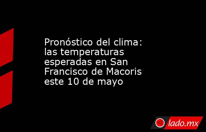 Pronóstico del clima: las temperaturas esperadas en San Francisco de Macoris este 10 de mayo. Noticias en tiempo real