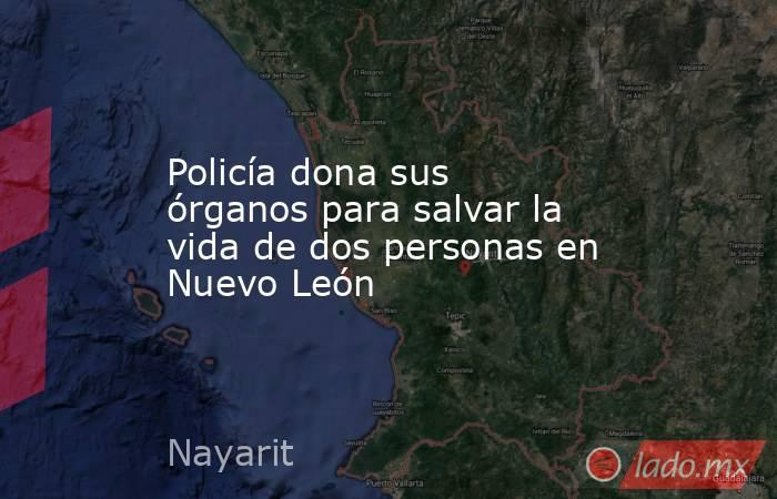 Policía dona sus órganos para salvar la vida de dos personas en Nuevo León. Noticias en tiempo real