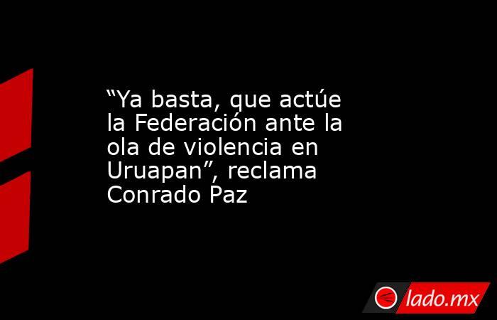 “Ya basta, que actúe la Federación ante la ola de violencia en Uruapan”, reclama Conrado Paz. Noticias en tiempo real
