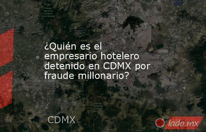 ¿Quién es el empresario hotelero detenido en CDMX por fraude millonario?. Noticias en tiempo real
