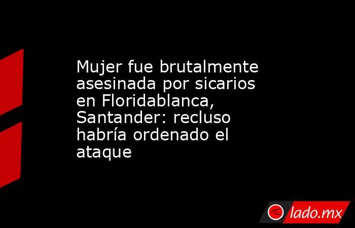 Mujer fue brutalmente asesinada por sicarios en Floridablanca, Santander: recluso habría ordenado el ataque . Noticias en tiempo real