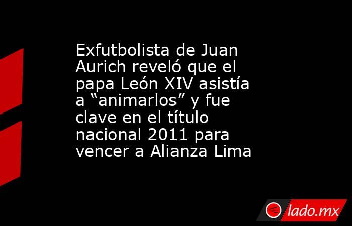 Exfutbolista de Juan Aurich reveló que el papa León XIV asistía a “animarlos” y fue clave en el título nacional 2011 para vencer a Alianza Lima. Noticias en tiempo real