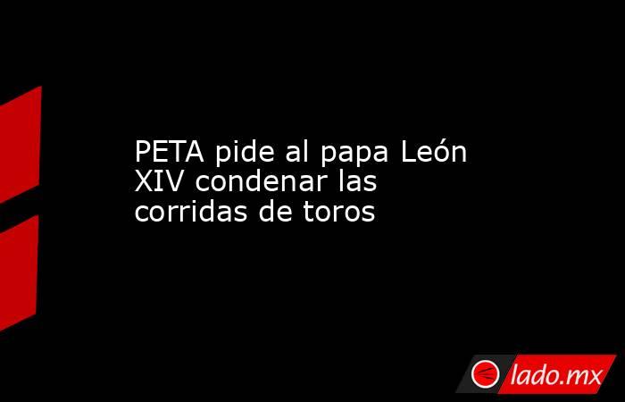 PETA pide al papa León XIV condenar las corridas de toros. Noticias en tiempo real