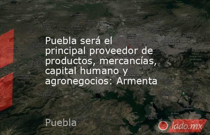 Puebla será el principal proveedor de productos, mercancías, capital humano y agronegocios: Armenta . Noticias en tiempo real