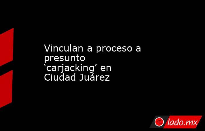 Vinculan a proceso a presunto ‘carjacking’ en Ciudad Juárez. Noticias en tiempo real
