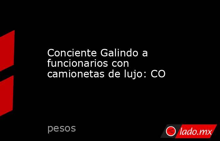 Conciente Galindo a funcionarios con camionetas de lujo: CO. Noticias en tiempo real